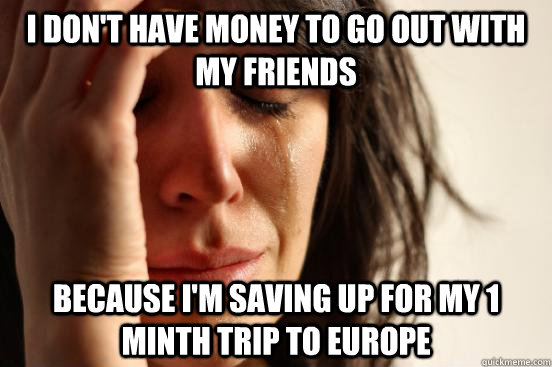 I don't have money to go out with my friends Because I'm saving up for my 1 minth trip to Europe  First World Problems