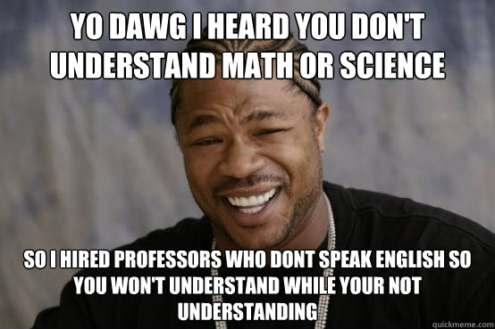 YO DAWG I heard you don't understand math or science SO i hired professors who dont speak english so you won't understand while your not understanding - YO DAWG I heard you don't understand math or science SO i hired professors who dont speak english so you won't understand while your not understanding  Misc