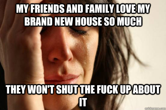 My friends and family love my brand new house so much they won't shut the fuck up about it  First World Problems