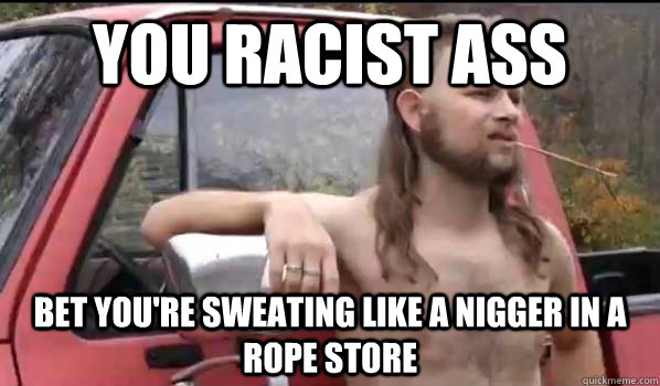 You racist ass bet you're sweating like a nigger in a rope store - You racist ass bet you're sweating like a nigger in a rope store  Almost Politically Correct Redneck