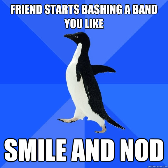 Friend starts bashing a band you like
 Smile and nod  Socially Awkward Penguin