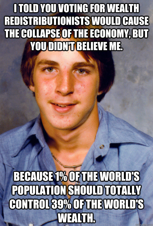 I told you voting for wealth redistributionists would cause the collapse of the economy, but you didn't believe me. Because 1% of the world's population should totally control 39% of the world's wealth.  Old Economy Steven