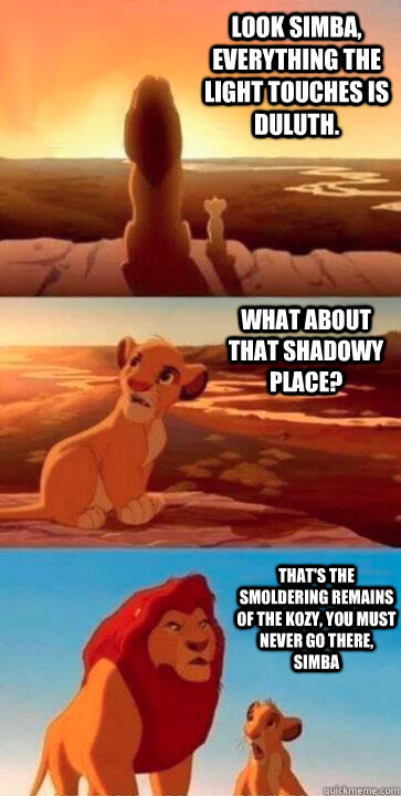 look simba, everything the light touches is Duluth. what about that shadowy place? that's the smoldering remains of The Kozy, you must never go there, simba  SIMBA