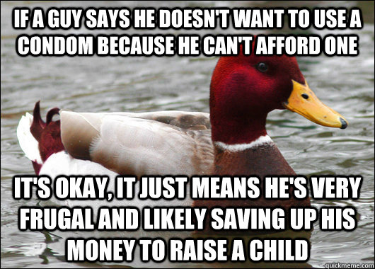 If a guy says he doesn't want to use a condom because he can't afford one it's okay, it just means he's very frugal and likely saving up his money to raise a child  Malicious Advice Mallard