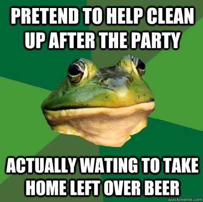 pretend to help clean up after the party actually wating to take home left over beer  Foul Bachelor Frog