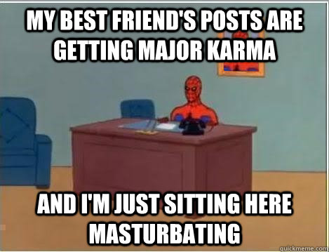 My best friend's posts are getting major karma And I'm just sitting here masturbating  Im just sitting here masturbating