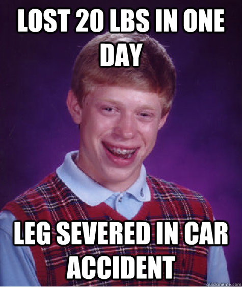 Lost 20 lbs in one day leg severed in car accident - Lost 20 lbs in one day leg severed in car accident  Bad Luck Brian