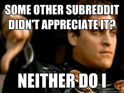 Some other subreddit didn't appreciate it? neither do i  Downvoting Roman