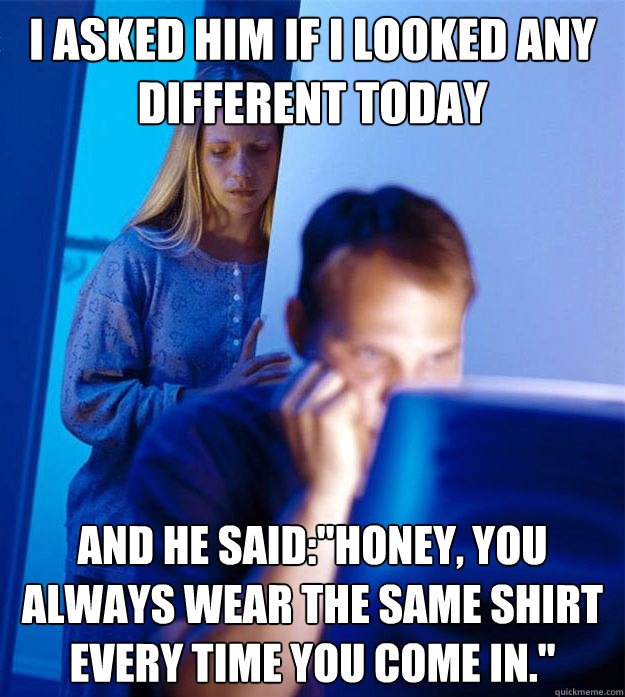 I asked him if i looked any different today and he said: