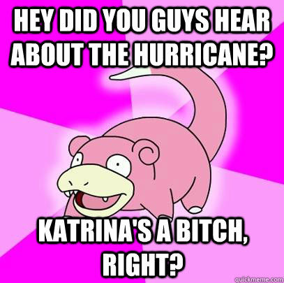 Hey did you guys hear about the hurricane?  Katrina's a bitch, right?  Slowpoke