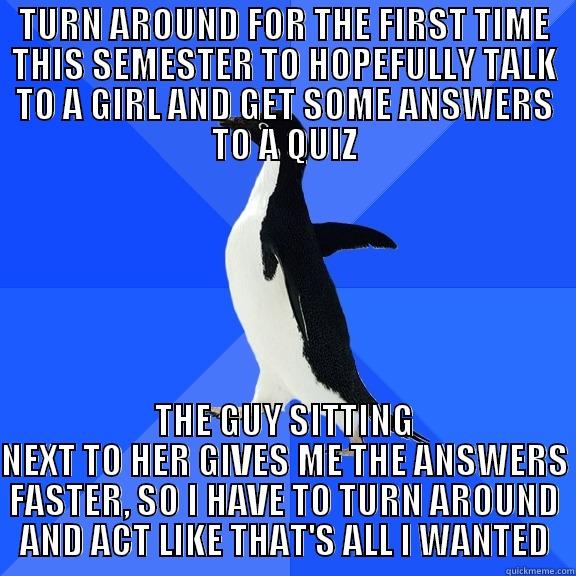 TURN AROUND FOR THE FIRST TIME THIS SEMESTER TO HOPEFULLY TALK TO A GIRL AND GET SOME ANSWERS TO A QUIZ THE GUY SITTING NEXT TO HER GIVES ME THE ANSWERS FASTER, SO I HAVE TO TURN AROUND AND ACT LIKE THAT'S ALL I WANTED Socially Awkward Penguin
