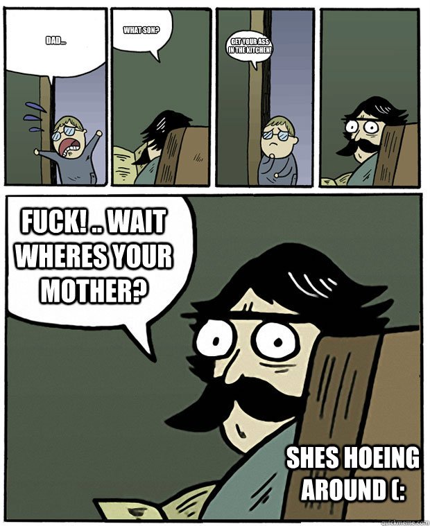 dad... what son? GET YOUR ASS IN THE KITCHEN! FUCK! .. wait wheres your mother? shes hoeing around (: - dad... what son? GET YOUR ASS IN THE KITCHEN! FUCK! .. wait wheres your mother? shes hoeing around (:  Stare Dad