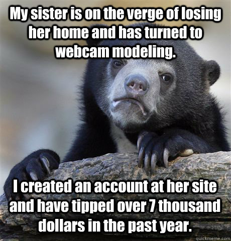 My sister is on the verge of losing her home and has turned to webcam modeling. I created an account at her site and have tipped over 7 thousand dollars in the past year.  Confession Bear