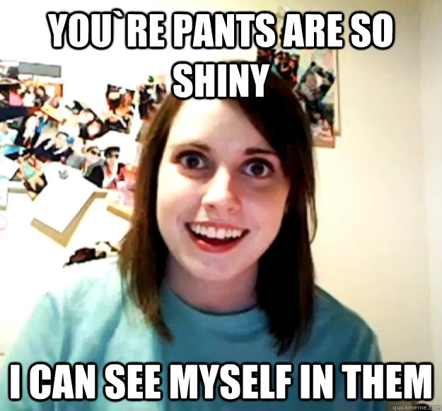 You`re pants are so shiny I can see myself in them   Overly Attached Girlfriend