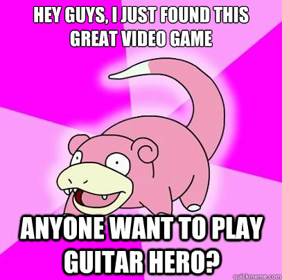 Hey guys, I just found this great video game Anyone want to play guitar hero?  Slowpoke