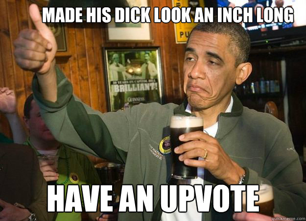 Made his dick look an inch long Have an upvote  obama
