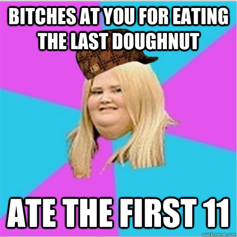 Bitches at you for eating the last doughnut Ate the first 11  scumbag fat girl
