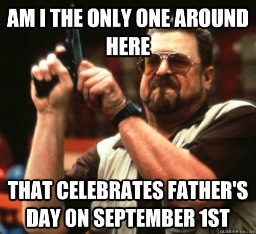 Am i the only one around here that celebrates father's day on september 1st  Am I The Only One Around Here