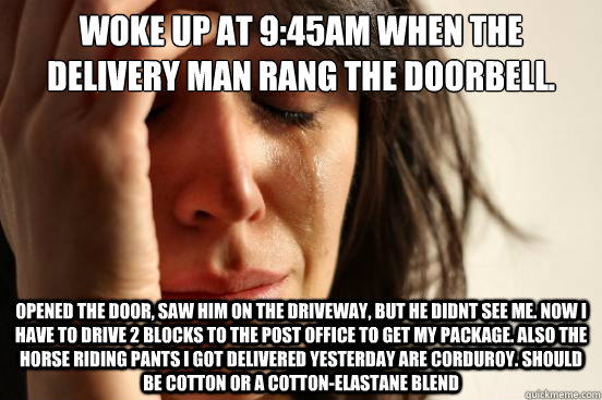 Woke up at 9:45AM when the delivery man rang the doorbell. opened the door, saw him on the driveway, but he didnt see me. now i have to drive 2 blocks to the post office to get my package. also the horse riding pants i got delivered yesterday are corduroy  First World Problems