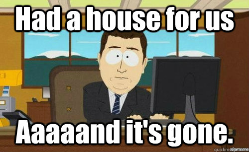 Had a house for us Aaaaand it's gone.  aaaand its gone
