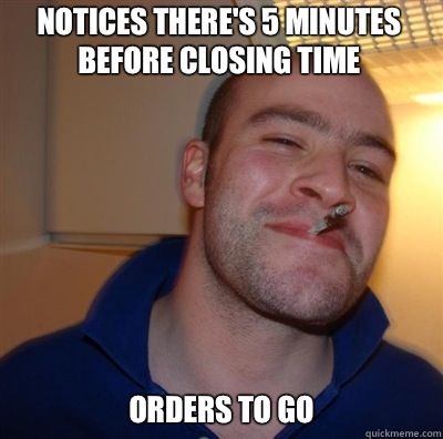 Notices there's 5 minutes before closing time orders to go - Notices there's 5 minutes before closing time orders to go  Goodguy Greg Shitting