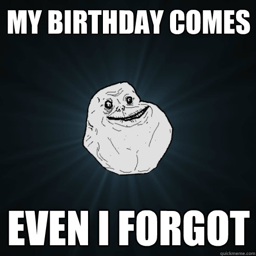 my birthday comes even i forgot  Forever Alone