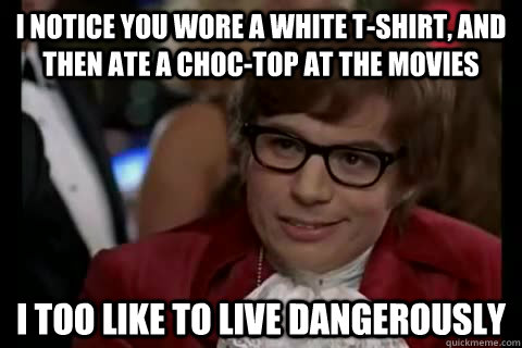 I notice you wore a white t-shirt, and then ate a choc-top at the movies i too like to live dangerously - I notice you wore a white t-shirt, and then ate a choc-top at the movies i too like to live dangerously  Dangerously - Austin Powers