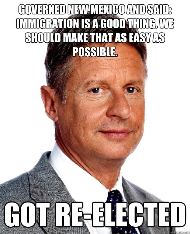 Governed New Mexico and said: Immigration is a good thing. We should make that as easy as possible. got re-elected - Governed New Mexico and said: Immigration is a good thing. We should make that as easy as possible. got re-elected  Gary Johnson for president