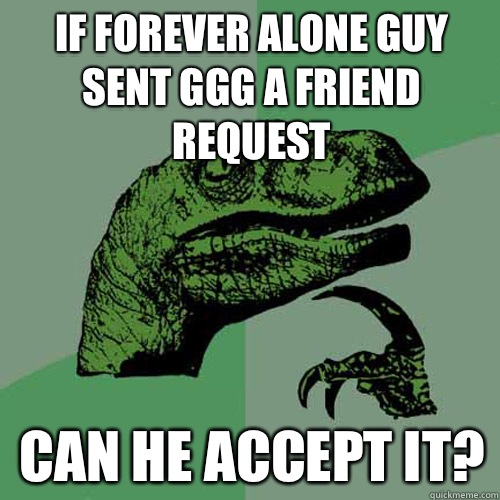 IF FOREVER ALONE GUY SENT GGG A FRIEND REQUEST CAN HE ACCEPT IT?  Philosoraptor