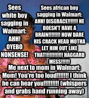 Sees white boy sagging in Walmart: AHH! OYEBO NONSENSE! Sees african boy sagging in Walmart: AHH! DISGRACE!!!!!!! HE DOESN'T HAVE A BRAIN!!!!!!!! HOW DARE HIS CRACK HEAD MOTHA LET HIM OUT LIKE THAT!!!!!!!!!!!! HAGGARD MESS!!!!!! Me next to mom in Walmart:  African Parents