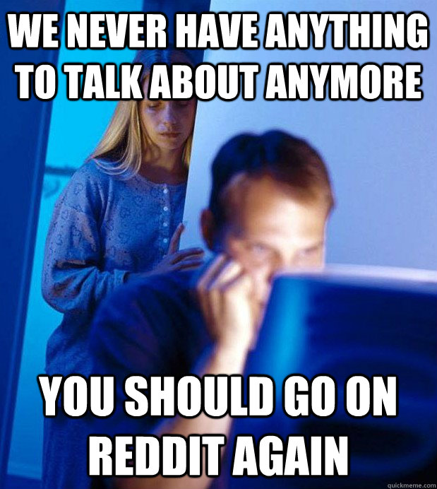 we never have anything to talk about anymore you should go on reddit again  Internet Husband