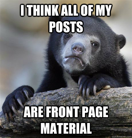 I think all of my posts are front page material  Confession Bear