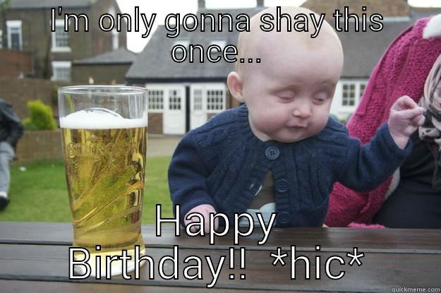 I'M ONLY GONNA SHAY THIS ONCE... HAPPY BIRTHDAY!!  *HIC* drunk baby
