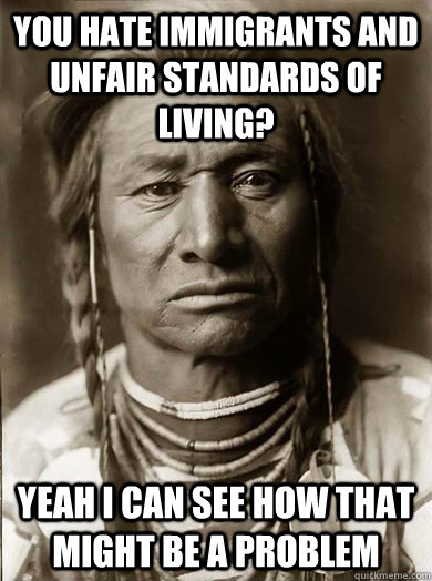 you hate immigrants and unfair standards of living? yeah i can see how that might be a problem  Unimpressed American Indian