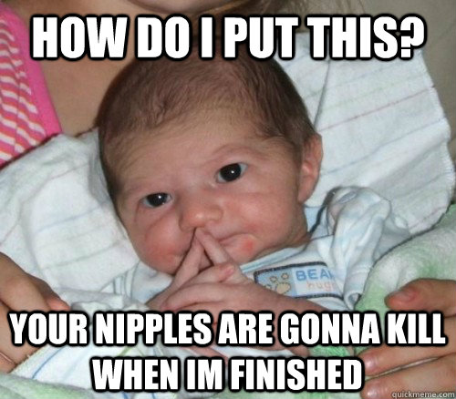 How do i put this? your nipples are gonna kill when im finished - How do i put this? your nipples are gonna kill when im finished  How do i put this Baby