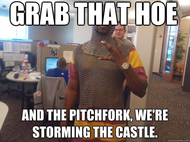 Grab that hoe and the pitchfork, we're storming the castle. - Grab that hoe and the pitchfork, we're storming the castle.  Medieval Gangsta
