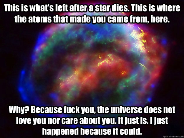 This is what's left after a star dies. This is where the atoms that made you came from, here. Why? Because fuck you, the universe does not love you nor care about you. It just is. I just happened because it could. - This is what's left after a star dies. This is where the atoms that made you came from, here. Why? Because fuck you, the universe does not love you nor care about you. It just is. I just happened because it could.  Condescending Supernova