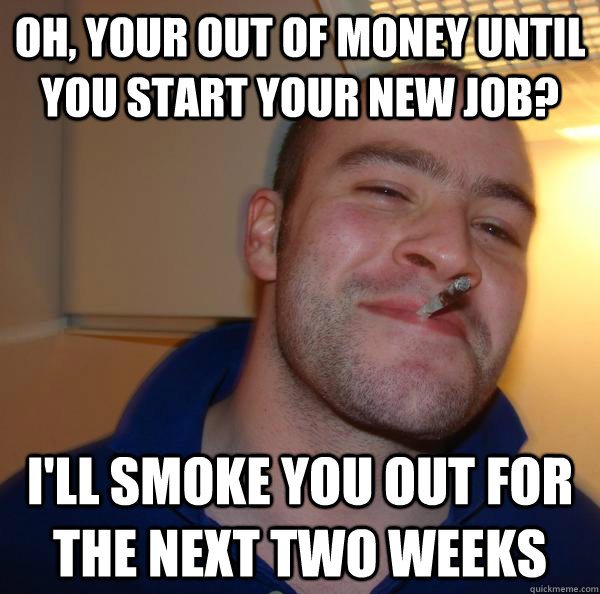 Oh, your out of money until you start your new job? I'll smoke you out for the next two weeks - Oh, your out of money until you start your new job? I'll smoke you out for the next two weeks  Misc