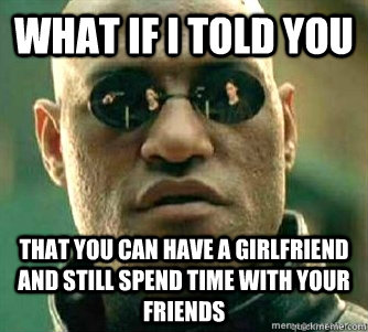 What if I told you  that you can have a girlfriend and still spend time with your friends  Matrix Morpheous