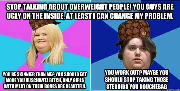 Stop talking about overweight people! You guys are ugly on the inside, at least I can change my problem. You work out? Maybe you should stop taking those steroids you douchebag You're skinnier than me? You should eat more you Auschwitz bitch, only girls w  