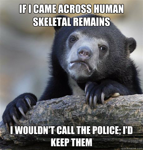 If I came across human skeletal remains I wouldn't call the police; I'd keep them  Confession Bear