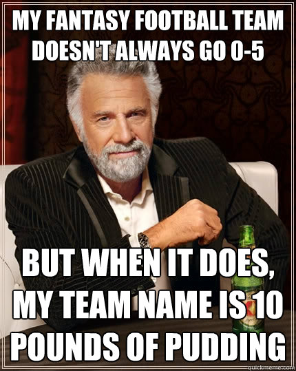 My fantasy football team doesn't always go 0-5 but when it does, my team name is 10 pounds of pudding  The Most Interesting Man In The World