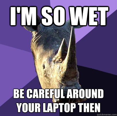 I'm so wet Be careful around your laptop then  Sexually Oblivious Rhino