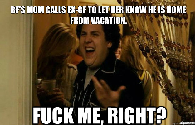 BF's mom calls ex-gf to let her know he is home from vacation. FUCK ME, RIGHT?  fuck me right
