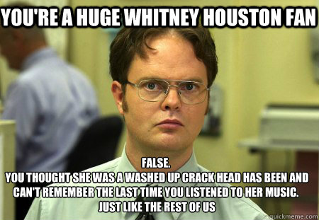 you're a huge whitney houston fan False.
 you thought she was a washed up crack head has been and can't remember the last time you listened to her music.
 just like the rest of us  Schrute