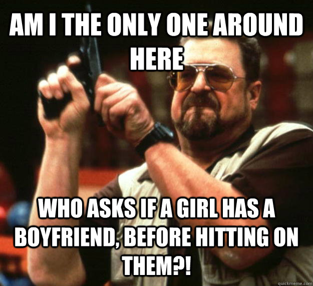AM I THE ONLY ONE AROUND HERE who asks if a girl has a boyfriend, before hitting on them?!  Angry Walter