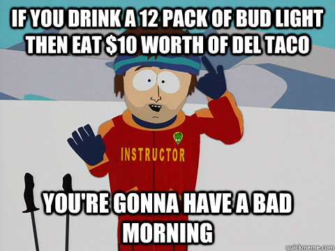 if you drink a 12 pack of bud light then eat $10 worth of del taco you're gonna have a bad morning  Youre gonna have a bad time