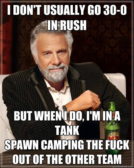 I don't usually go 30-0 in rush but when i do, i'm in a tank 
spawn camping the fuck out of the other team  The Most Interesting Man In The World