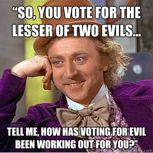 “So, you vote for the lesser of two evils…  tell me, how has voting for evil been working out for you?”  Condescending Wonka