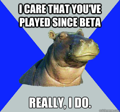 I care that you've played since beta Really, I do.  Skeptical Hippo